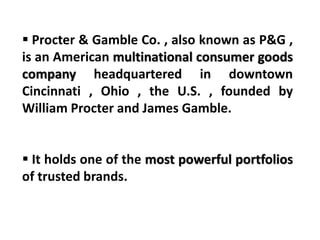 Procter & Gamble Co. , also known as P&G ,
is an American multinational consumer goods
company headquartered in downtown
Cincinnati , Ohio , the U.S. , founded by
William Procter and James Gamble.
 It holds one of the most powerful portfolios
of trusted brands.
 