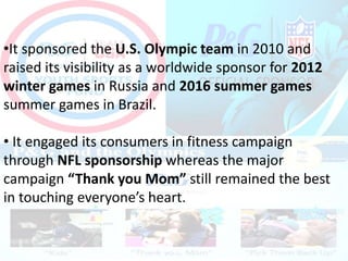 •It sponsored the U.S. Olympic team in 2010 and
raised its visibility as a worldwide sponsor for 2012
winter games in Russia and 2016 summer games
summer games in Brazil.
• It engaged its consumers in fitness campaign
through NFL sponsorship whereas the major
campaign “Thank you Mom” still remained the best
in touching everyone’s heart.
 