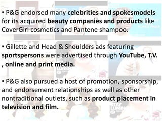 • P&G endorsed many celebrities and spokesmodels
for its acquired beauty companies and products like
CoverGirl cosmetics and Pantene shampoo.
• Gillette and Head & Shoulders ads featuring
sportspersons were advertised through YouTube, T.V.
, online and print media.
• P&G also pursued a host of promotion, sponsorship,
and endorsement relationships as well as other
nontraditional outlets, such as product placement in
television and film.
 