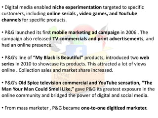 • Digital media enabled niche experimentation targeted to specific
customers, including online serials , video games, and YouTube
channels for specific products.
• P&G launched its first mobile marketing ad campaign in 2006 . The
campaign also released TV commercials and print advertisements, and
had an online presence.
• P&G’s line of “My Black is Beautiful” products, introduced two web
series in 2010 to showcase its products. This attracted a lot of views
online . Collection sales and market share increased.
• P&G’s Old Spice television commercial and YouTube sensation, “The
Man Your Man Could Smell Like,” gave P&G its greatest exposure in the
online community and bridged the power of digital and social media.
• From mass marketer , P&G became one-to-one digitized marketer.
 