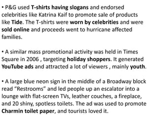 • P&G used T-shirts having slogans and endorsed
celebrities like Katrina Kaif to promote sale of products
like Tide. The T-shirts were worn by celebrities and were
sold online and proceeds went to hurricane affected
families.
• A similar mass promotional activity was held in Times
Square in 2006 , targeting holiday shoppers. It generated
YouTube ads and attracted a lot of viewers , mainly youth.
• A large blue neon sign in the middle of a Broadway block
read “Restrooms” and led people up an escalator into a
lounge with flat-screen TVs, leather couches, a fireplace,
and 20 shiny, spotless toilets. The ad was used to promote
Charmin toilet paper, and tourists loved it.
 