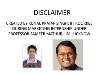 DISCLAIMER
CREATED BY KUNAL PRATAP SINGH, IIT ROORKEE
DURING MARKETING INTERNSHIP UNDER
PROFESSOR SAMEER MATHUR, IIM LUCKNOW
 