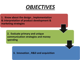 1. Know about the design , implementation
& interpretation of product development &
marketing strategies
2. Evaluate primary and unique
communication strategies and money
spending
3. Innovation , R&D and acquisition
OBJECTIVES
 