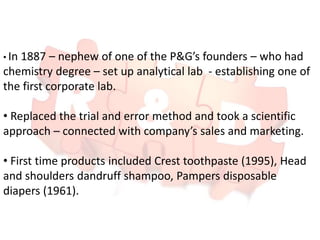• In 1887 – nephew of one of the P&G’s founders – who had
chemistry degree – set up analytical lab - establishing one of
the first corporate lab.
• Replaced the trial and error method and took a scientific
approach – connected with company’s sales and marketing.
• First time products included Crest toothpaste (1995), Head
and shoulders dandruff shampoo, Pampers disposable
diapers (1961).
 