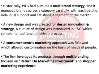 • Historically, P&G had pursued a multibrand strategy, and it
managed brands across a category carefully, with each getting
individual support and satisfying a segment of the market.
• A new design unit was created for design innovation &
strategy. A culture of design was introduced in P&G which
complemented function-driven process.
• A consumer-centric marketing approach was followed
which allowed customization on the basis of needs of people.
• The firm leveraged its products through multibranding ,
focused on “Return On Marketing Investment” and shopper
marketing experience.
 