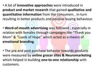 • A lot of innovative approaches were introduced in
product and market research that gained qualitative and
quantitative information from the consumers , in-turn
resulting in better products and positive buying behaviour.
• Word-of-mouth advertising was followed , especially in
relation with females through campaigns like “Thank you
Mom” & “Loads of Hope” which acted as a means of
emotional branding.
• The pre and post purchase behavior towards products
were measured by online grocer sites & Neuromarketing
which helped in building one-to-one relationship with
customers.
 