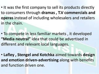 • It was the first company to sell its products directly
to consumers through dramas , T.V commercials and
operas instead of including wholesalers and retailers
in the chain.
• To compete in less familiar markets , it developed
“Media neutral” idea that could be advertised in
different and relevant local languages.
• Lafley , Stengel and Kotchka aimed towards design
and emotion driven-advertising along with benefits
and function driven one.
 