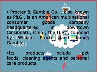  Procter & Gamble Co. , also known
as P&G , is an American multinational
consumer goods company
headquartered in downtown
Cincinnati , Ohio , the U.S. , founded
by William Procter and James
Gamble.
Its products include pet
foods, cleaning agents and personal
care products.
 