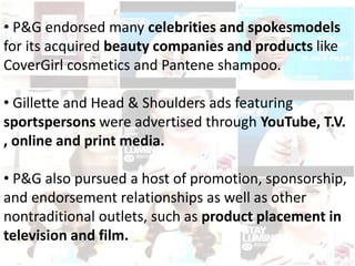 • P&G endorsed many celebrities and spokesmodels
for its acquired beauty companies and products like
CoverGirl cosmetics and Pantene shampoo.
• Gillette and Head & Shoulders ads featuring
sportspersons were advertised through YouTube, T.V.
, online and print media.
• P&G also pursued a host of promotion, sponsorship,
and endorsement relationships as well as other
nontraditional outlets, such as product placement in
television and film.
 