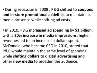 • During recession in 2009 , P&G shifted to coupons
and in-store promotional activities to maintain its
media presence while shifting ad costs.
• In 2010, P&G increased ad spending by $1 billion,
with a 20% increase in media impressions; higher
revenues led to an increase in dollars spent.
McDonald, who became CEO in 2010, stated that
P&G would maintain the same level of spending,
while shifting dollars to digital advertising and
other new media to broaden the audience.
 
