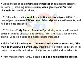 • Digital media enabled niche experimentation targeted to specific
customers, including online serials , video games, and YouTube
channels for specific products.
• P&G launched its first mobile marketing ad campaign in 2006 . The
campaign also released TV commercials and print advertisements, and
had an online presence.
• P&G’s line of “My Black is Beautiful” products, introduced two web
series in 2010 to showcase its products. This attracted a lot of views
online . Collection sales and market share increased.
• P&G’s Old Spice television commercial and YouTube sensation, “The
Man Your Man Could Smell Like,” gave P&G its greatest exposure in the
online community and bridged the power of digital and social media.
• From mass marketer , P&G became one-to-one digitized marketer.
 