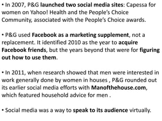 • In 2007, P&G launched two social media sites: Capessa for
women on Yahoo! Health and the People’s Choice
Community, associated with the People’s Choice awards.
• P&G used Facebook as a marketing supplement, not a
replacement. It identified 2010 as the year to acquire
Facebook friends, but the years beyond that were for figuring
out how to use them.
• In 2011, when research showed that men were interested in
work generally done by women in houses , P&G rounded out
its earlier social media efforts with Manofthehouse.com,
which featured household advice for men .
• Social media was a way to speak to its audience virtually.
 