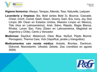 Higiene femenina: Always, Tampax, Attends, Tess, Naturella, Ladysan
Lavandería y limpieza: Biz, Bold (antes Bold 3), Bounce, Cascade,
Cheer, Cinch, Comet, Dash, Dawn, Downy, Gain, Era, Ivory, Joy, Don
Limpio (Mr Clean en Estados Unidos, Maestro Limpio en México),
Tide (Ace en Latinoamérica), Ariel, Salvo, Rápido, Magia Blanca,
Rindex, Lavan San. Fairy (Dawn en Latinoamérica, Magistral en
Argentina y Chile), Cierto y Vencedor
Medicinas: DayQuil, Metamucil, Clear Blue, NyQuil, Pepto Bismol,
Percogesic, Therma Care, Vick (VapoRub, jarabe y triangulitos).
Medicamentos con receta médica: Actisite, Brontex, Dantrium,
Didronel, Macrodantin, Ultradol, Zebete, Ziac (vendidos en agosto
2009)
Profesional
Reporte
 