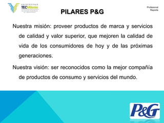 PILARES P&G
Nuestra misión: proveer productos de marca y servicios
de calidad y valor superior, que mejoren la calidad de
vida de los consumidores de hoy y de las próximas
generaciones.
Nuestra visión: ser reconocidos como la mejor compañía
de productos de consumo y servicios del mundo.
Profesional
Reporte
 