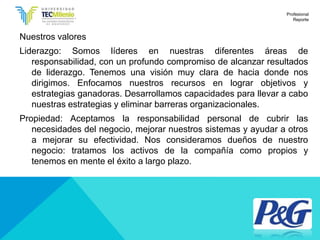 Nuestros valores
Liderazgo: Somos líderes en nuestras diferentes áreas de
responsabilidad, con un profundo compromiso de alcanzar resultados
de liderazgo. Tenemos una visión muy clara de hacia donde nos
dirigimos. Enfocamos nuestros recursos en lograr objetivos y
estrategias ganadoras. Desarrollamos capacidades para llevar a cabo
nuestras estrategias y eliminar barreras organizacionales.
Propiedad: Aceptamos la responsabilidad personal de cubrir las
necesidades del negocio, mejorar nuestros sistemas y ayudar a otros
a mejorar su efectividad. Nos consideramos dueños de nuestro
negocio: tratamos los activos de la compañía como propios y
tenemos en mente el éxito a largo plazo.
Profesional
Reporte
 