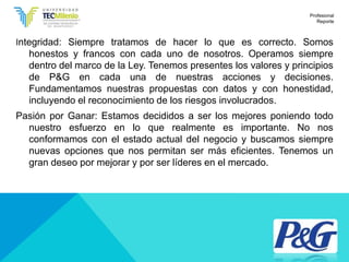 Integridad: Siempre tratamos de hacer lo que es correcto. Somos
honestos y francos con cada uno de nosotros. Operamos siempre
dentro del marco de la Ley. Tenemos presentes los valores y principios
de P&G en cada una de nuestras acciones y decisiones.
Fundamentamos nuestras propuestas con datos y con honestidad,
incluyendo el reconocimiento de los riesgos involucrados.
Pasión por Ganar: Estamos decididos a ser los mejores poniendo todo
nuestro esfuerzo en lo que realmente es importante. No nos
conformamos con el estado actual del negocio y buscamos siempre
nuevas opciones que nos permitan ser más eficientes. Tenemos un
gran deseo por mejorar y por ser líderes en el mercado.
Profesional
Reporte
 