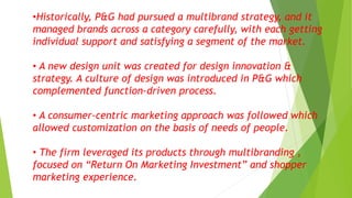 •Historically, P&G had pursued a multibrand strategy, and it
managed brands across a category carefully, with each getting
individual support and satisfying a segment of the market.
• A new design unit was created for design innovation &
strategy. A culture of design was introduced in P&G which
complemented function-driven process.
• A consumer-centric marketing approach was followed which
allowed customization on the basis of needs of people.
• The firm leveraged its products through multibranding ,
focused on “Return On Marketing Investment” and shopper
marketing experience.
 