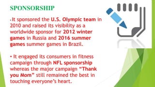 SPONSORSHIP
• It sponsored the U.S. Olympic team in
2010 and raised its visibility as a
worldwide sponsor for 2012 winter
games in Russia and 2016 summer
games summer games in Brazil.
• It engaged its consumers in fitness
campaign through NFL sponsorship
whereas the major campaign “Thank
you Mom” still remained the best in
touching everyone’s heart.
 