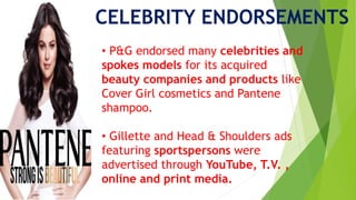 CELEBRITY ENDORSEMENTS
• P&G endorsed many celebrities and
spokes models for its acquired
beauty companies and products like
Cover Girl cosmetics and Pantene
shampoo.
• Gillette and Head & Shoulders ads
featuring sportspersons were
advertised through YouTube, T.V. ,
online and print media.
 