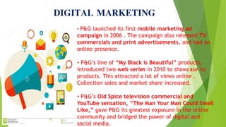 DIGITAL MARKETING
• P&G launched its first mobile marketing ad
campaign in 2006 . The campaign also released TV
commercials and print advertisements, and had an
online presence.
• P&G’s line of “My Black is Beautiful” products,
introduced two web series in 2010 to showcase its
products. This attracted a lot of views online .
Collection sales and market share increased.
• P&G’s Old Spice television commercial and
YouTube sensation, “The Man Your Man Could Smell
Like,” gave P&G its greatest exposure in the online
community and bridged the power of digital and
social media.
 