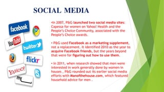 SOCIAL MEDIA
•In 2007, P&G launched two social media sites:
Capessa for women on Yahoo! Health and the
People’s Choice Community, associated with the
People’s Choice awards.
• P&G used Facebook as a marketing supplement,
not a replacement. It identified 2010 as the year to
acquire Facebook friends, but the years beyond
that were for figuring out how to use them.
• In 2011, when research showed that men were
interested in work generally done by women in
houses , P&G rounded out its earlier social media
efforts with Manofthehouse.com, which featured
household advice for men .
 