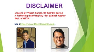 DISCLAIMER
Created By Vikash Kumar,NIT RAIPUR during
A marketing internship by Prof Sameer Mathur
IIM LUCKNOW
See (http://www.IIMLinternship.com)
 
