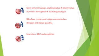 Know about the design , implementation & interpretation
of product development & marketing strategies
Evaluate primary and unique communication
strategies and money spending
Innovation , R&D and acquisition
 