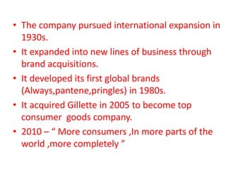 • The company pursued international expansion in
1930s.
• It expanded into new lines of business through
brand acquisitions.
• It developed its first global brands
(Always,pantene,pringles) in 1980s.
• It acquired Gillette in 2005 to become top
consumer goods company.
• 2010 – “ More consumers ,In more parts of the
world ,more completely ”
 