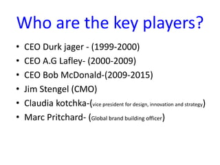 Who are the key players?
• CEO Durk jager - (1999-2000)
• CEO A.G Lafley- (2000-2009)
• CEO Bob McDonald-(2009-2015)
• Jim Stengel (CMO)
• Claudia kotchka-(vice president for design, innovation and strategy)
• Marc Pritchard- (Global brand building officer)
 