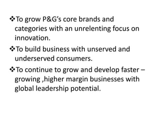 To grow P&G’s core brands and
categories with an unrelenting focus on
innovation.
To build business with unserved and
underserved consumers.
To continue to grow and develop faster –
growing ,higher margin businesses with
global leadership potential.
 
