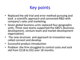 Key points
• Replaced the old trial and error method pursuing and
took a scientific approach and connected R&D with
company’s sales and marketing.
• Seven global business units replaced four geographic
units. Three new teams supported the GBU’s (business
development, venture team and market development
organization)
• The new structure and approach to innovation was
called connect and develop.
• Successful product introduction
• Problem :the firm struggled to control costs and sock
slid from $118 to $52 over 18 months.
 