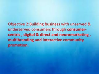 Objective 2:Building business with unserved &
underserved consumers through consumer-
centric , digital & direct and neuromarketing ,
multibranding and interactive community
promotion.
 
