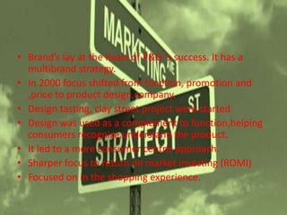 • Brand’s lay at the heart of P&G ‘s success. It has a
multibrand strategy.
• In 2000 focus shifted from function, promotion and
,price to product design company.
• Design tasting, clay street project were started
• Design was used as a complement to function,helping
consumers recognize,understand the product.
• It led to a more consumer centric approach.
• Sharper focus to return on market investing (ROMI)
• Focused on in the shopping experience.
 