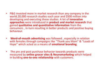 • P&G invested more in market research than any company in the
world.20,000 research studies each year and $500 million into
developing and executing these studies. A lot of innovative
approaches were introduced in product and market research that
gained qualitative and quantitative information from the
consumers , in-turn resulting in better products and positive buying
behaviour.
• Word-of-mouth advertising was followed , especially in relation
with females through campaigns like “Thank you Mom” & “Loads of
Hope” which acted as a means of emotional branding.
• The pre and post purchase behavior towards products were
measured by online grocer sites & Neuromarketing which helped
in building one-to-one relationship with customers.
 