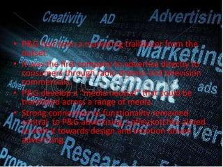 • P&G had been a marketing trailblazer from the
outset.
• It was the first company to advertise directly to
consumers through radio dramas and television
commercials.
• P&G develop a “media neutral” that could be
translated across a range of media.
• Strong connection to functionality remained
central to P&G advertising ,Lafley,kotchka aimed
to shift it towards design and emotion driven
advertising.
 