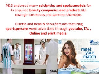 P&G endorsed many celebrities and spokesmodels for
its acquired beauty companies and products like
covergirl cosmetics and pantene shampoo.
Gillette and head & shoulders ads featuring
sportspersons were advertised through youtube, T.V. ,
Online and print media.
 
