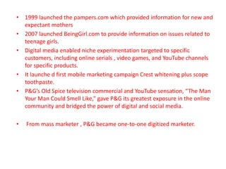 • 1999 launched the pampers.com which provided information for new and
expectant mothers
• 2007 launched BeingGirl.com to provide information on issues related to
teenage girls.
• Digital media enabled niche experimentation targeted to specific
customers, including online serials , video games, and YouTube channels
for specific products.
• It launche d first mobile marketing campaign Crest whitening plus scope
toothpaste.
• P&G’s Old Spice television commercial and YouTube sensation, “The Man
Your Man Could Smell Like,” gave P&G its greatest exposure in the online
community and bridged the power of digital and social media.
• From mass marketer , P&G became one-to-one digitized marketer.
 