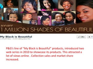 P&G’s line of “My Black is Beautiful” products, introduced two
web series in 2010 to showcase its products. This attracted a
lot of views online . Collection sales and market share
increased.
 