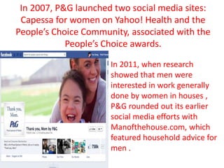 In 2007, P&G launched two social media sites:
Capessa for women on Yahoo! Health and the
People’s Choice Community, associated with the
People’s Choice awards.
In 2011, when research
showed that men were
interested in work generally
done by women in houses ,
P&G rounded out its earlier
social media efforts with
Manofthehouse.com, which
featured household advice for
men .
 