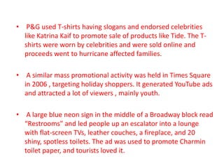 • P&G used T-shirts having slogans and endorsed celebrities
like Katrina Kaif to promote sale of products like Tide. The T-
shirts were worn by celebrities and were sold online and
proceeds went to hurricane affected families.
• A similar mass promotional activity was held in Times Square
in 2006 , targeting holiday shoppers. It generated YouTube ads
and attracted a lot of viewers , mainly youth.
• A large blue neon sign in the middle of a Broadway block read
“Restrooms” and led people up an escalator into a lounge
with flat-screen TVs, leather couches, a fireplace, and 20
shiny, spotless toilets. The ad was used to promote Charmin
toilet paper, and tourists loved it.
 
