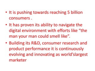 • It is pushing towards reaching 5 billion
consumers .
• It has proven its ability to navigate the
digital environment with efforts like “the
man your man could smell like”.
• Building its R&D, consumer research and
product performance it is continuously
evolving and innovating as world’slargest
marketer
 