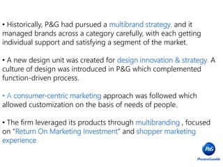 • Historically, P&G had pursued a multibrand strategy, and it
managed brands across a category carefully, with each getting
individual support and satisfying a segment of the market.
• A new design unit was created for design innovation & strategy. A
culture of design was introduced in P&G which complemented
function-driven process.
• A consumer-centric marketing approach was followed which
allowed customization on the basis of needs of people.
• The firm leveraged its products through multibranding , focused
on “Return On Marketing Investment” and shopper marketing
experience.
 
