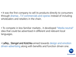 • It was the first company to sell its products directly to consumers
through dramas , T.V commercials and operas instead of including
wholesalers and retailers in the chain.
• To compete in less familiar markets , it developed “Media neutral”
idea that could be advertised in different and relevant local
languages.
• Lafley , Stengel and Kotchka aimed towards design and emotion
driven-advertising along with benefits and function driven one.
 