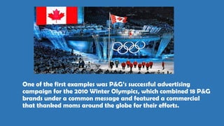 One of the first examples was P&G’s successful advertising
campaign for the 2010 Winter Olympics, which combined 18 P&G
brands under a common message and featured a commercial
that thanked moms around the globe for their efforts.
 