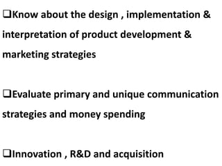 Know about the design , implementation &
interpretation of product development &
marketing strategies
Evaluate primary and unique communication
strategies and money spending
Innovation , R&D and acquisition
 