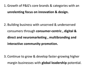 1. Growth of P&G’s core brands & categories with an
unrelenting focus on innovation & design.
2. Building business with unserved & underserved
consumers through consumer-centric , digital &
direct and neuromarketing , multibranding and
interactive community promotion.
3. Continue to grow & develop faster-growing higher
margin businesses with global leadership potential.
 