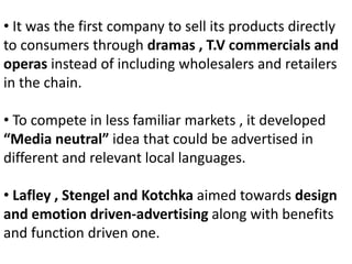 • It was the first company to sell its products directly
to consumers through dramas , T.V commercials and
operas instead of including wholesalers and retailers
in the chain.
• To compete in less familiar markets , it developed
“Media neutral” idea that could be advertised in
different and relevant local languages.
• Lafley , Stengel and Kotchka aimed towards design
and emotion driven-advertising along with benefits
and function driven one.
 
