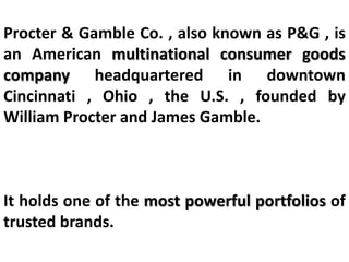 Procter & Gamble Co. , also known as P&G , is
an American multinational consumer goods
company headquartered in downtown
Cincinnati , Ohio , the U.S. , founded by
William Procter and James Gamble.
It holds one of the most powerful portfolios of
trusted brands.
 