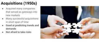 Acquisitions (1950s)
● Acquired many companies
that served as gateways into
new markets
● Many successful acquisitions
in short span of time
● Good at predicting trends and
demands
● Not afraid to take risks
 