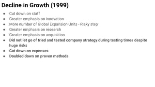 Decline in Growth (1999)
● Cut down on staff
● Greater emphasis on innovation
● More number of Global Expansion Units - Risky step
● Greater emphasis on research
● Greater emphasis on acquisition
● Did not let go of tried and tested company strategy during testing times despite
huge risks
● Cut down on expenses
● Doubled down on proven methods
 